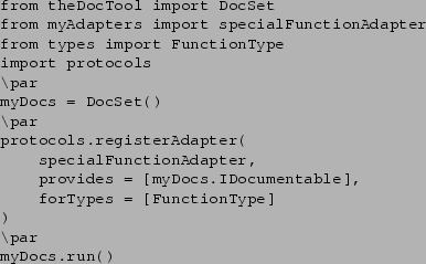 \begin{verbatim}from theDocTool import DocSet
from myAdapters import specialFunc...
...cs.IDocumentable],
forTypes = [FunctionType]
)
\par
myDocs.run()
\end{verbatim}